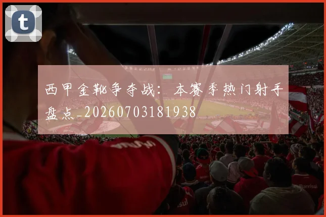 西甲金靴争夺战：本赛季热门射手盘点_20260703181938