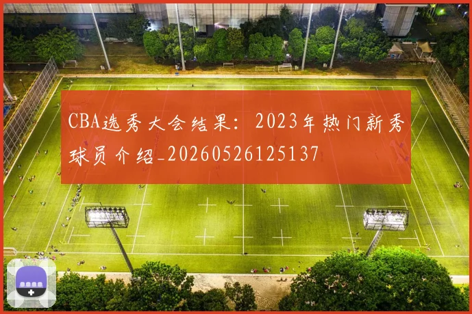 CBA选秀大会结果:2023年热门新秀球员介绍_20260526125137