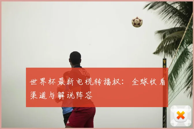 世界杯最新电视转播权：全球收看渠道与解说阵容