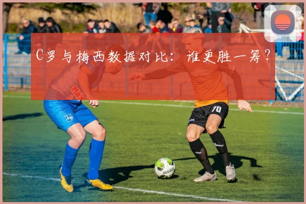 C罗与梅西数据对比：谁更胜一筹？