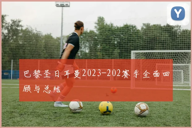 巴黎圣日耳曼2023-202赛季全面回顾与总结