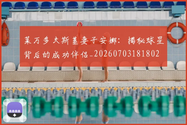 莱万多夫斯基妻子安娜:揭秘球星背后的成功伴侣_20260703181802