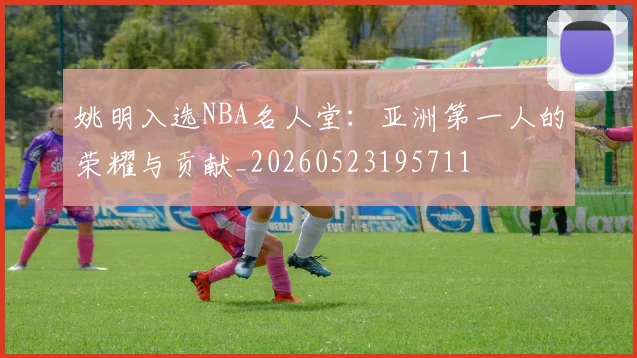 姚明入选NBA名人堂：亚洲第一人的荣耀与贡献_20260523195711