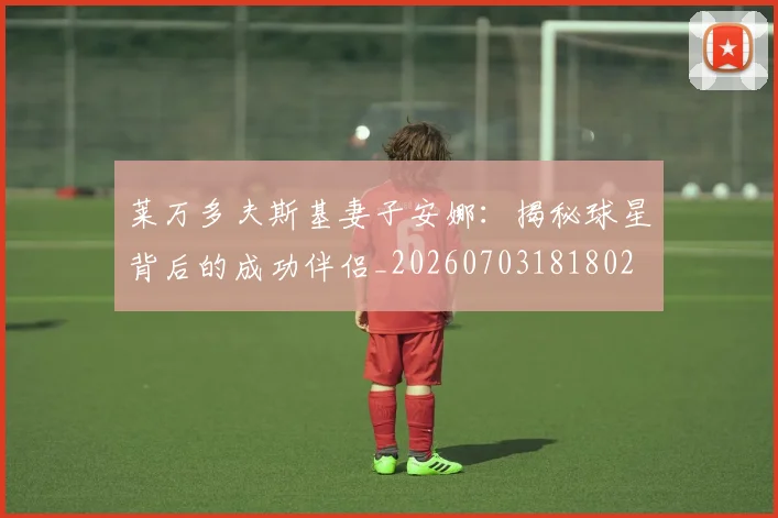 莱万多夫斯基妻子安娜:揭秘球星背后的成功伴侣_20260703181802