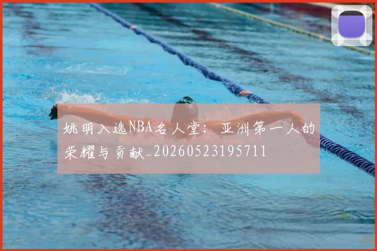 姚明入选NBA名人堂：亚洲第一人的荣耀与贡献_20260523195711