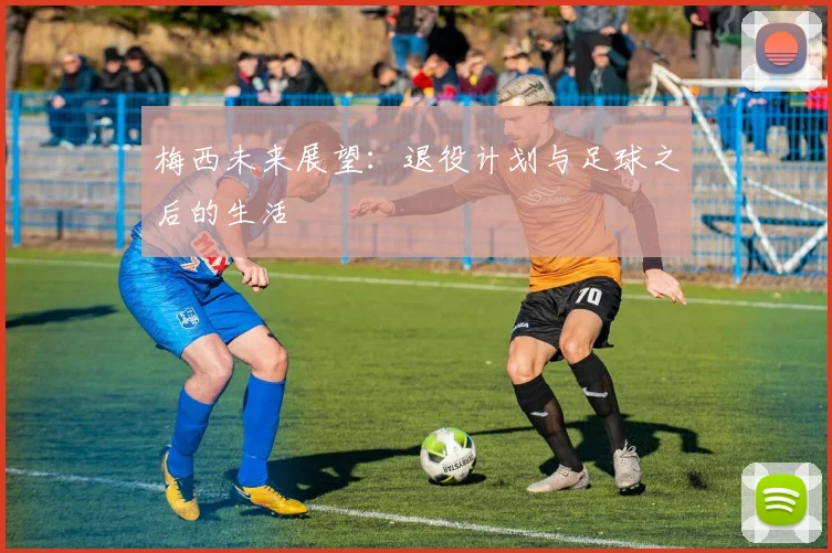 梅西未来展望：退役计划与足球之后的生活