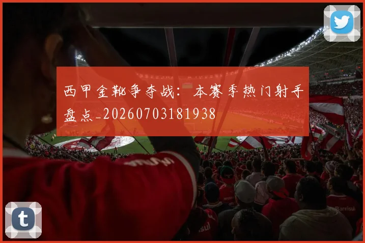 西甲金靴争夺战：本赛季热门射手盘点_20260703181938